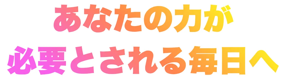 あなたの力が必要とされる毎日へ